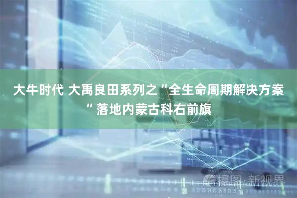 大牛时代 大禹良田系列之“全生命周期解决方案”落地内蒙古科右前旗