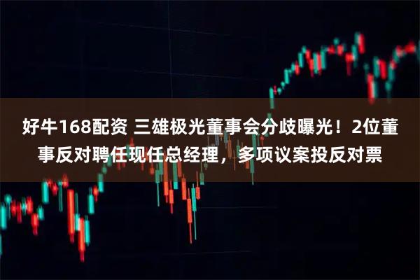 好牛168配资 三雄极光董事会分歧曝光！2位董事反对聘任现任总经理，多项议案投反对票