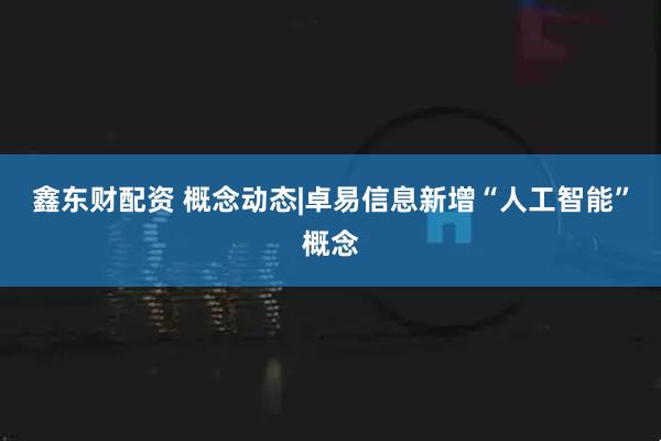 鑫东财配资 概念动态|卓易信息新增“人工智能”概念