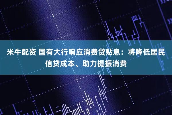 米牛配资 国有大行响应消费贷贴息：将降低居民信贷成本、助力提振消费