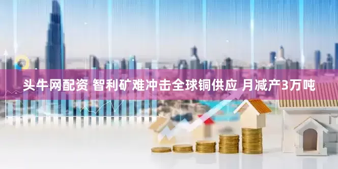 头牛网配资 智利矿难冲击全球铜供应 月减产3万吨