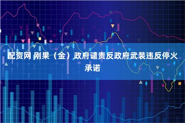 配资网 刚果（金）政府谴责反政府武装违反停火承诺