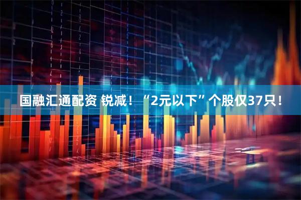 国融汇通配资 锐减！“2元以下”个股仅37只！