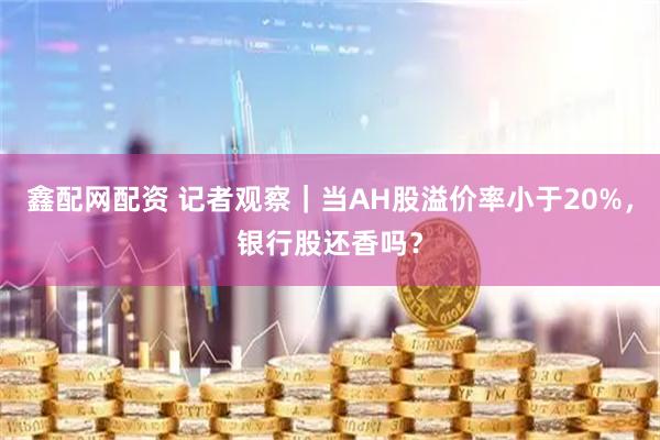 鑫配网配资 记者观察｜当AH股溢价率小于20%，银行股还香吗？