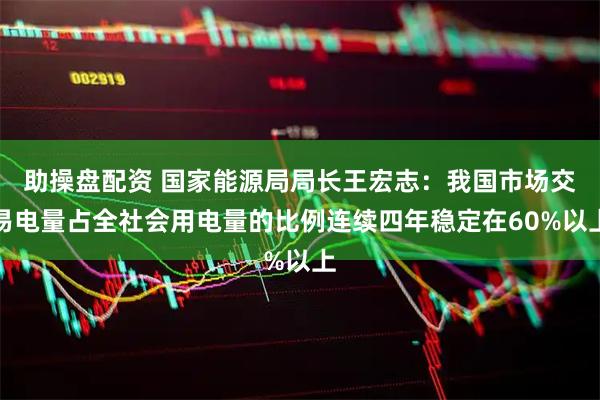 助操盘配资 国家能源局局长王宏志：我国市场交易电量占全社会用电量的比例连续四年稳定在60%以上