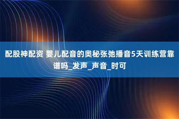 配股神配资 婴儿配音的奥秘张弛播音5天训练营靠谱吗_发声_声音_时可