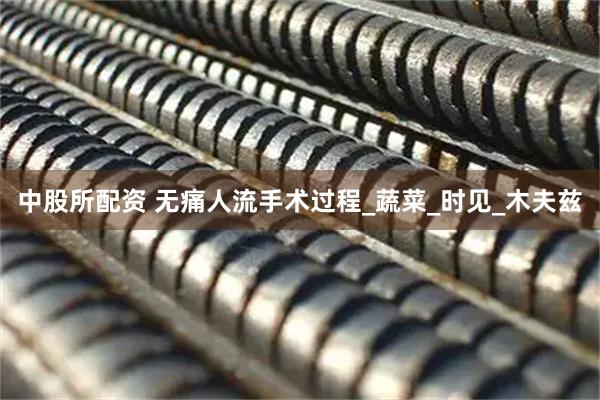 中股所配资 无痛人流手术过程_蔬菜_时见_木夫兹
