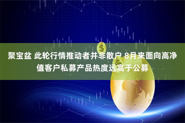 聚宝盆 此轮行情推动者并非散户 8月来面向高净值客户私募产品热度远高于公募
