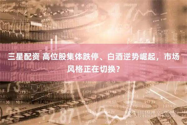 三星配资 高位股集体跌停、白酒逆势崛起，市场风格正在切换？