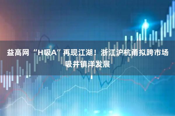 益高网 “H吸A”再现江湖！浙江沪杭甬拟跨市场吸并镇洋发展