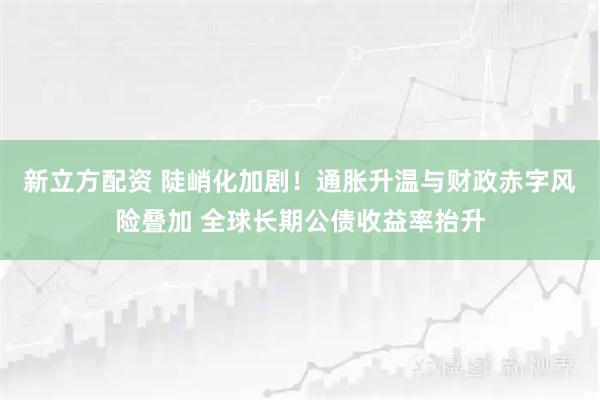 新立方配资 陡峭化加剧！通胀升温与财政赤字风险叠加 全球长期公债收益率抬升