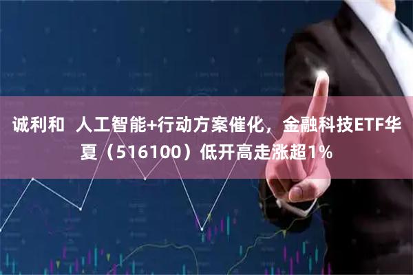 诚利和  人工智能+行动方案催化，金融科技ETF华夏（516100）低开高走涨超1%