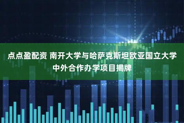 点点盈配资 南开大学与哈萨克斯坦欧亚国立大学中外合作办学项目揭牌