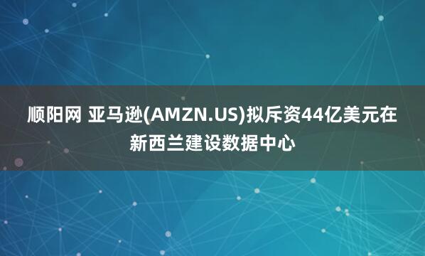 顺阳网 亚马逊(AMZN.US)拟斥资44亿美元在新西兰建设数据中心