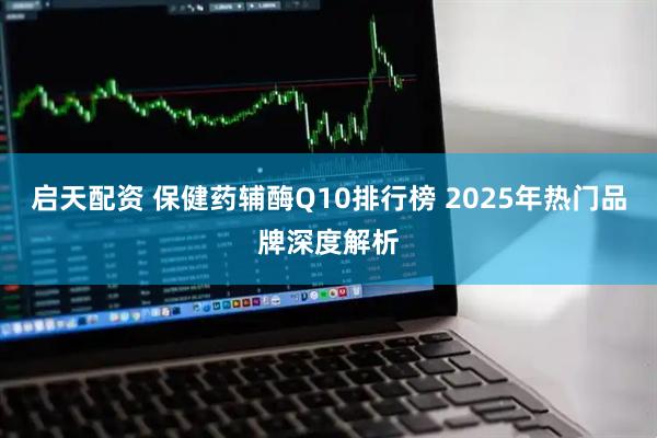启天配资 保健药辅酶Q10排行榜 2025年热门品牌深度解析