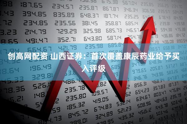 创高网配资 山西证券：首次覆盖康辰药业给予买入评级
