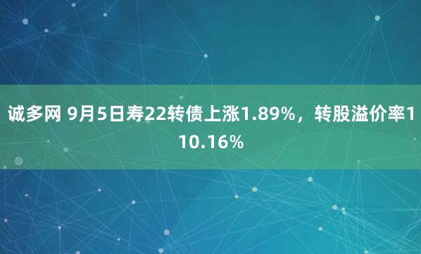 诚多网 9月5日寿22转债上涨1.89%，转股溢价率110.16%