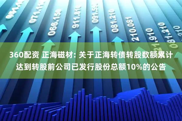 360配资 正海磁材: 关于正海转债转股数额累计达到转股前公司已发行股份总额10%的公告