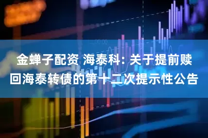金蝉子配资 海泰科: 关于提前赎回海泰转债的第十二次提示性公告