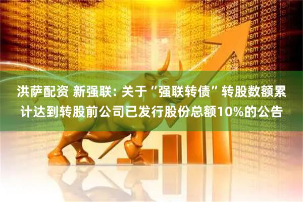 洪萨配资 新强联: 关于“强联转债”转股数额累计达到转股前公司已发行股份总额10%的公告