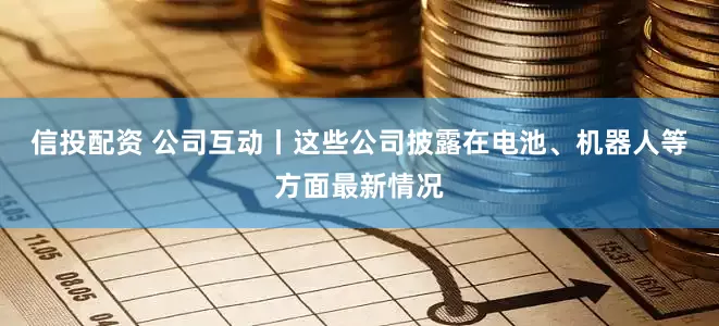 信投配资 公司互动丨这些公司披露在电池、机器人等方面最新情况