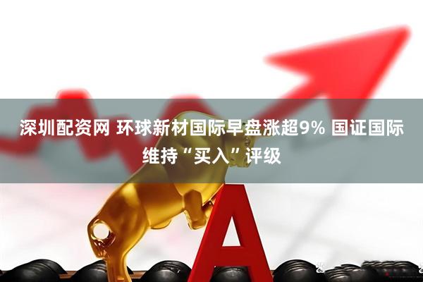 深圳配资网 环球新材国际早盘涨超9% 国证国际维持“买入”评级