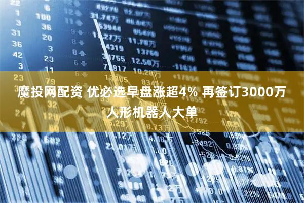 魔投网配资 优必选早盘涨超4% 再签订3000万人形机器人大单