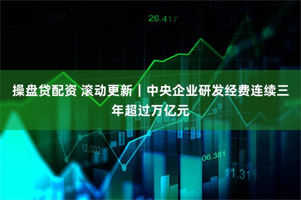 操盘贷配资 滚动更新｜中央企业研发经费连续三年超过万亿元