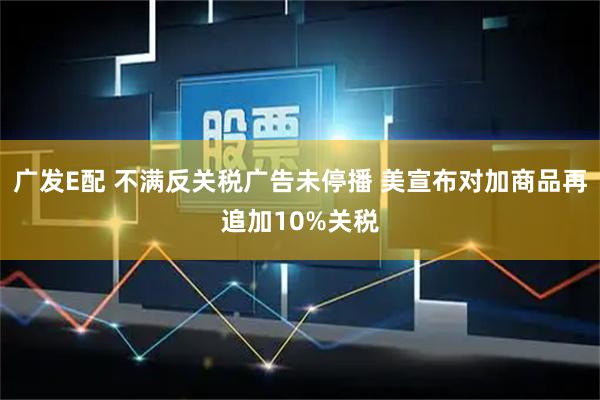 广发E配 不满反关税广告未停播 美宣布对加商品再追加10%关税