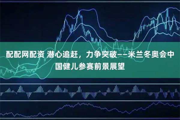 配配网配资 潜心追赶，力争突破——米兰冬奥会中国健儿参赛前景展望