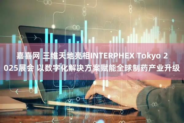 嘉喜网 三维天地亮相INTERPHEX Tokyo 2025展会 以数字化解决方案赋能全球制药产业升级