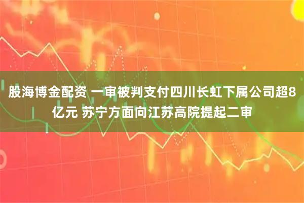 股海博金配资 一审被判支付四川长虹下属公司超8亿元 苏宁方面向江苏高院提起二审