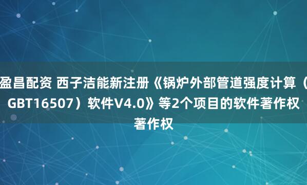 盈昌配资 西子洁能新注册《锅炉外部管道强度计算（GBT16507）软件V4.0》等2个项目的软件著作权