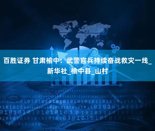 百胜证券 甘肃榆中：武警官兵持续奋战救灾一线_新华社_榆中县_山村