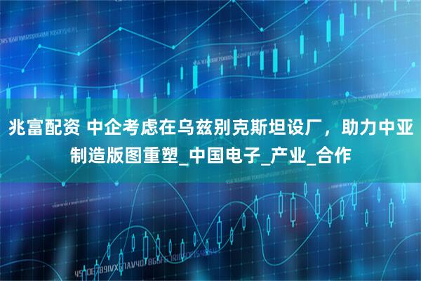 兆富配资 中企考虑在乌兹别克斯坦设厂，助力中亚制造版图重塑_中国电子_产业_合作