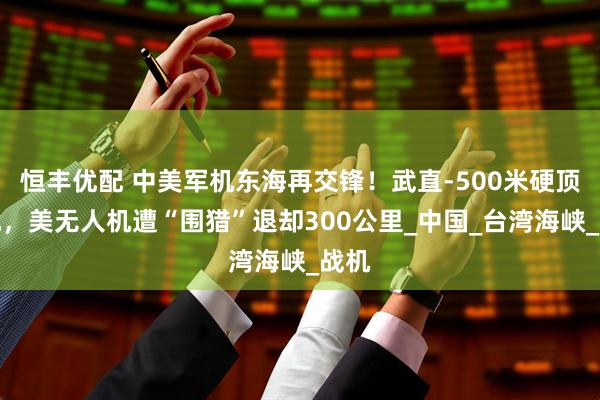 恒丰优配 中美军机东海再交锋！武直-500米硬顶美机，美无人机遭“围猎”退却300公里_中国_台湾海峡_战机