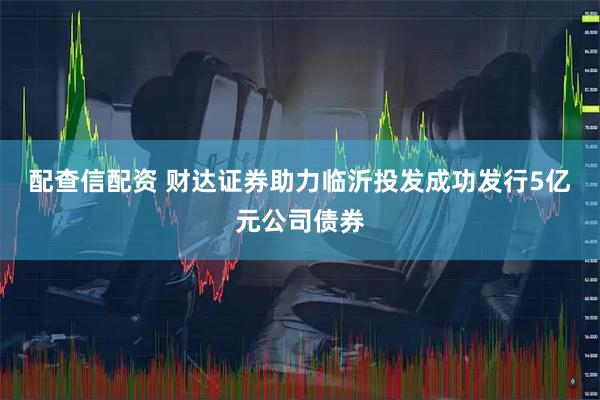 配查信配资 财达证券助力临沂投发成功发行5亿元公司债券