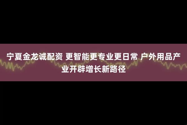 宁夏金龙诚配资 更智能更专业更日常 户外用品产业开辟增长新路径