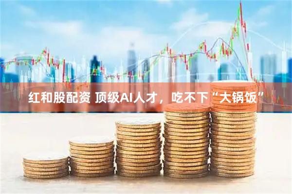 红和股配资 顶级AI人才，吃不下“大锅饭”
