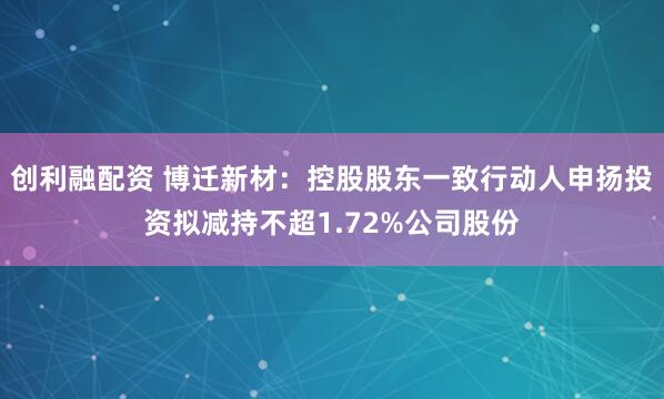 创利融配资 博迁新材：控股股东一致行动人申扬投资拟减持不超1.72%公司股份
