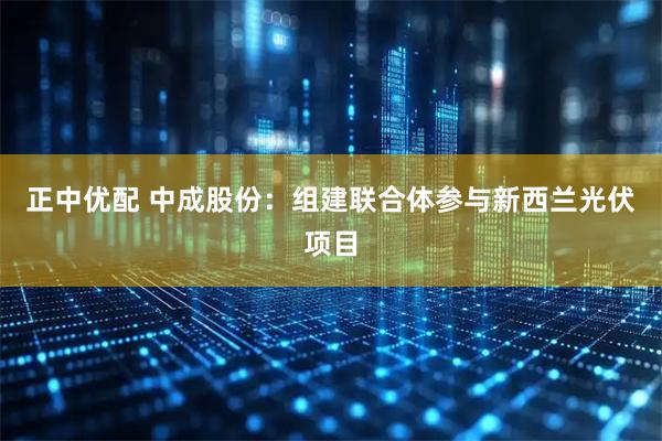正中优配 中成股份：组建联合体参与新西兰光伏项目